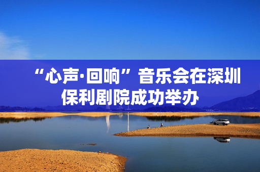 “心声·回响”音乐会在深圳保利剧院成功举办