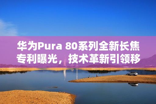 华为Pura 80系列全新长焦专利曝光，技术革新引领移动影像新时代
