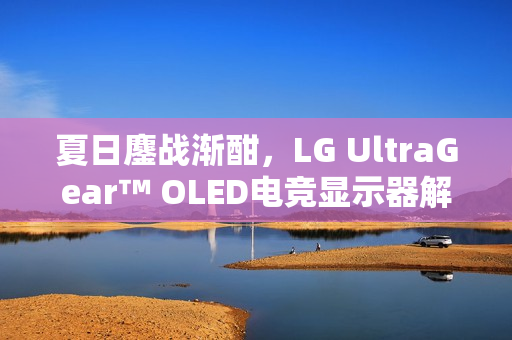 夏日鏖战渐酣,LG UltraGear™ OLED电竞显示器解锁游戏新境界 夏日鏖战渐酣,LG UltraGear™ OLED电竞显示器解锁游戏新境界
