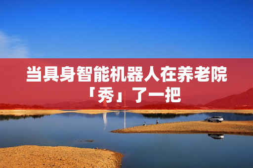 当具身智能机器人在养老院「秀」了一把 当具身智能机器人在养老院「秀」了一把
