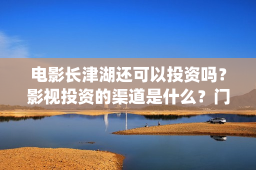电影长津湖还可以投资吗？影视投资的渠道是什么？门槛是多少？(长津湖电影还有下部吗)