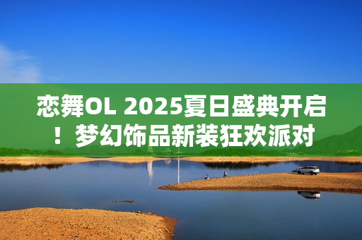 恋舞OL 2025夏日盛典开启！梦幻饰品新装狂欢派对