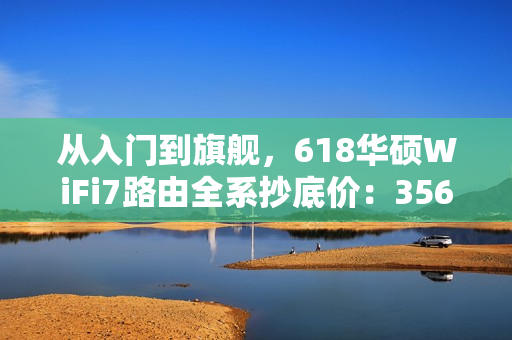 从入门到旗舰，618华硕WiFi7路由全系抄底价：356元起冲