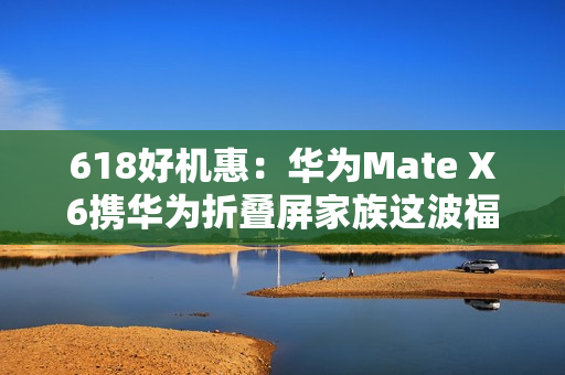 618好机惠：华为Mate X6携华为折叠屏家族这波福利有点大