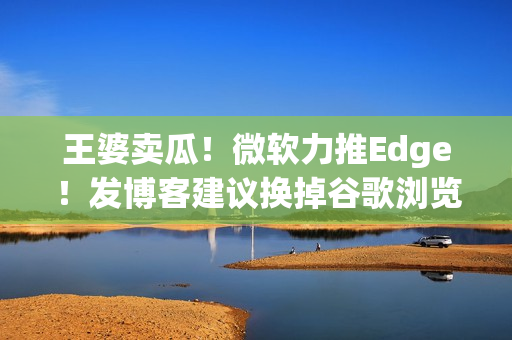 王婆卖瓜！微软力推Edge！发博客建议换掉谷歌浏览器