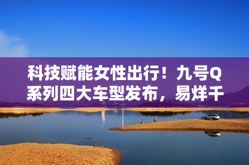 科技赋能女性出行！九号Q系列四大车型发布，易烊千玺同款