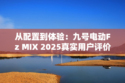 从配置到体验：九号电动Fz MIX 2025真实用户评价怎么样？