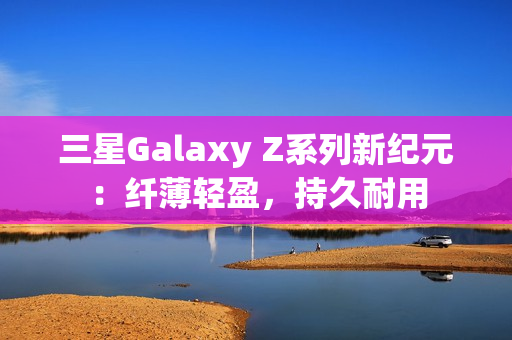 三星Galaxy Z系列新纪元：纤薄轻盈，持久耐用