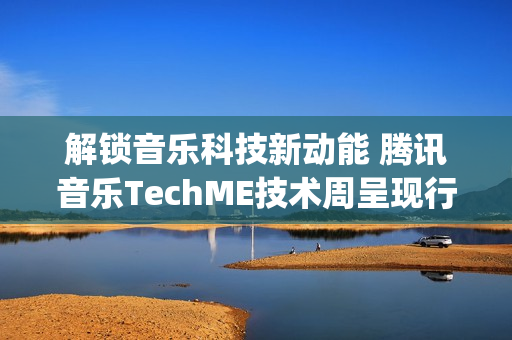 解锁音乐科技新动能 腾讯音乐TechME技术周呈现行业前沿成果(音乐解锁在线)