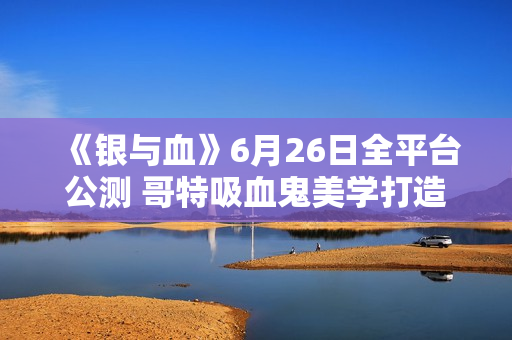 《银与血》6月26日全平台公测 哥特吸血鬼美学打造沉浸式RPG体验