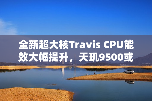 全新超大核Travis CPU能效大幅提升，天玑9500或将率先采用！