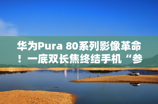 华为Pura 80系列影像革命！一底双长焦终结手机“参数内卷”