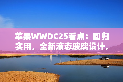 苹果WWDC25看点：回归实用，全新液态玻璃设计，iPad全面Mac化！