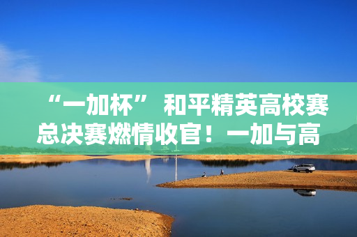 “一加杯” 和平精英高校赛总决赛燃情收官！一加与高校联共同助力中国电竞！
