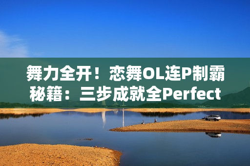舞力全开!恋舞OL连P制霸秘籍:三步成就全Perfect王者 舞力全开!恋舞OL连P制霸秘籍:三步成就全Perfect王者