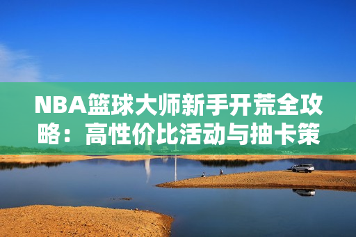 NBA篮球大师新手开荒全攻略：高性价比活动与抽卡策略