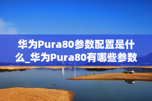 华为Pura80参数配置是什么_华为Pura80有哪些参数配置