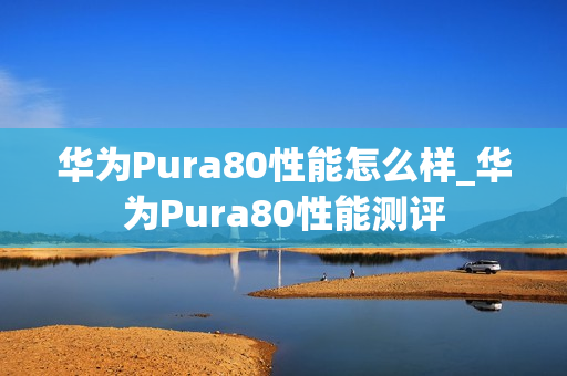 华为Pura80性能怎么样_华为Pura80性能测评 华为Pura80性能怎么样_华为Pura80性能测评