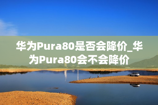 华为Pura80是否会降价_华为Pura80会不会降价