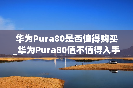 华为Pura80是否值得购买_华为Pura80值不值得入手