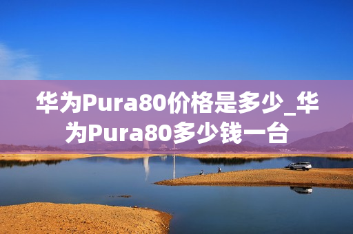 华为Pura80价格是多少_华为Pura80多少钱一台
