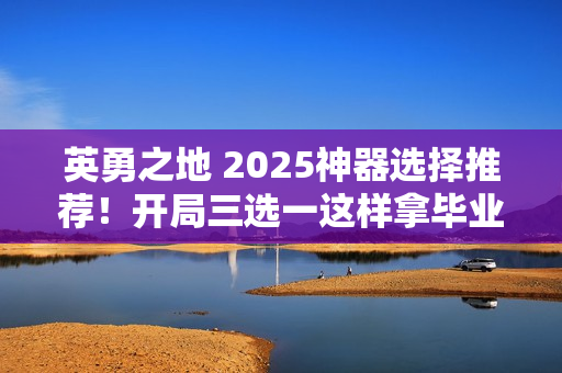 英勇之地 2025神器选择推荐!开局三选一这样拿毕业快人三周 英勇之地 2025神器选择推荐!开局三选一这样拿毕业快人三周