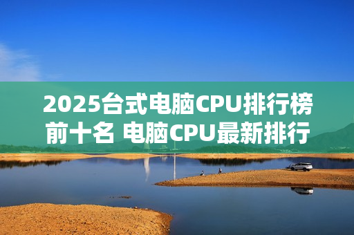 2025台式电脑CPU排行榜前十名 电脑CPU最新排行榜 2025台式电脑CPU排行榜前十名 电脑CPU最新排行榜