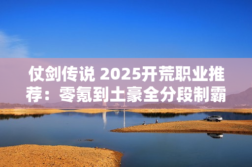 仗剑传说 2025开荒职业推荐:零氪到土豪全分段制霸攻略 仗剑传说 2025开荒职业推荐:零氪到土豪全分段制霸攻略