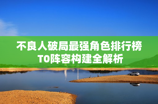 不良人破局最强角色排行榜 T0阵容构建全解析 不良人破局最强角色排行榜 T0阵容构建全解析