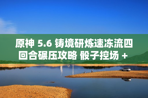 原神 5.6 铸境研炼速冻流四回合碾压攻略 骰子控场 + 无限冻结黑科技