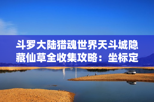 斗罗大陆猎魂世界天斗城隐藏仙草全收集攻略：坐标定位与变异效果解密