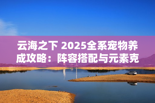 云海之下 2025全系宠物养成攻略:阵容搭配与元素克制全解析 云海之下 2025全系宠物养成攻略:阵容搭配与元素克制全解析