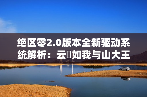 绝区零2.0版本全新驱动系统解析：云岊如我与山大王实战指南