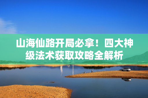 山海仙路开局必拿！四大神级法术获取攻略全解析