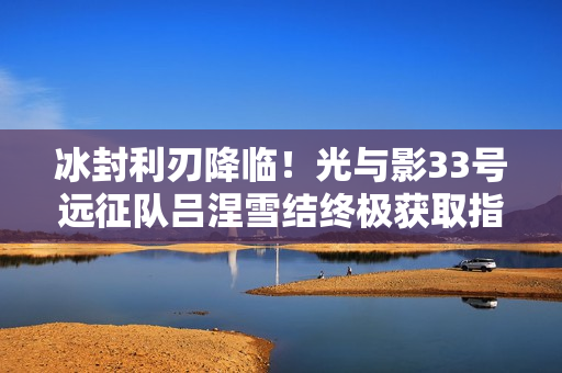 冰封利刃降临！光与影33号远征队吕涅雪结终极获取指南