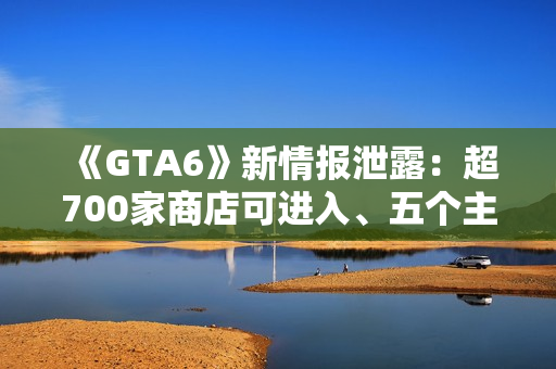 《GTA6》新情报泄露：超700家商店可进入、五个主线章节
