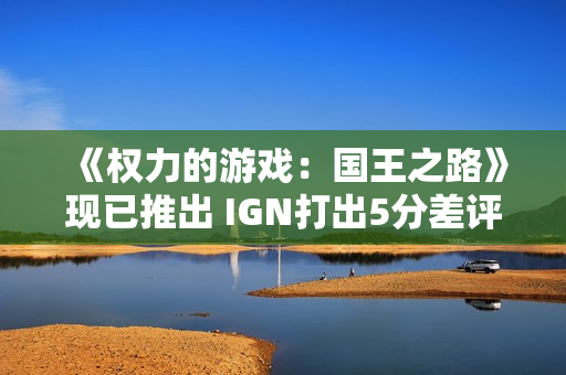 《权力的游戏：国王之路》现已推出 IGN打出5分差评