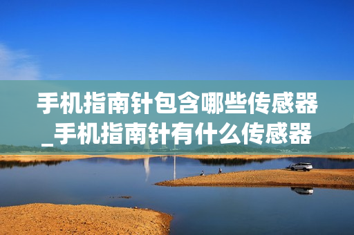 手机指南针包含哪些传感器_手机指南针有什么传感器