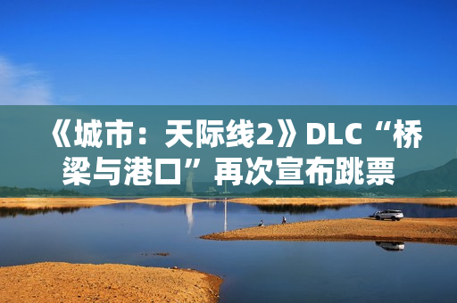 《城市：天际线2》DLC“桥梁与港口”再次宣布跳票