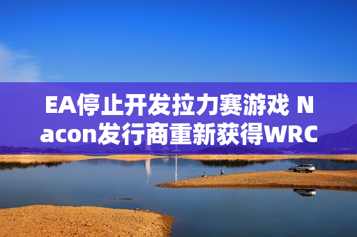 EA停止开发拉力赛游戏 Nacon发行商重新获得WRC版权 EA停止开发拉力赛游戏 Nacon发行商重新获得WRC版权