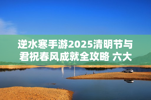 逆水寒手游2025清明节与君祝春风成就全攻略 六大打卡点坐标详解 逆水寒手游2025清明节与君祝春风成就全攻略 六大打卡点坐标详解