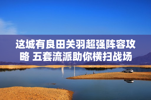 这城有良田关羽超强阵容攻略 五套流派助你横扫战场