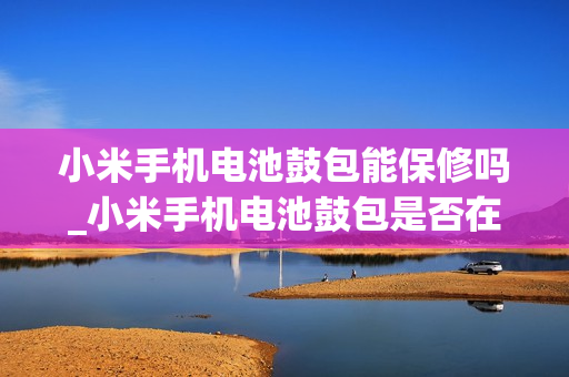 小米手机电池鼓包能保修吗_小米手机电池鼓包是否在保修范围内