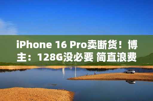 iPhone 16 Pro卖断货！博主：128G没必要 简直浪费国补