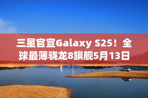 三星官宣Galaxy S25！全球最薄骁龙8旗舰5月13日登场