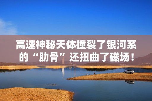 高速神秘天体撞裂了银河系的“肋骨”还扭曲了磁场！