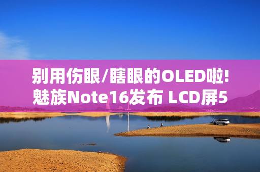 别用伤眼/瞎眼的OLED啦!魅族Note16发布 LCD屏594元起