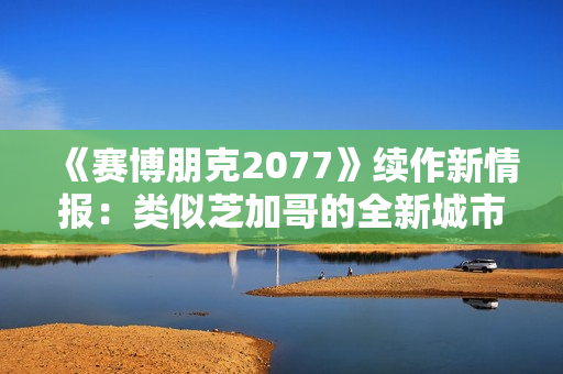《赛博朋克2077》续作新情报：类似芝加哥的全新城市