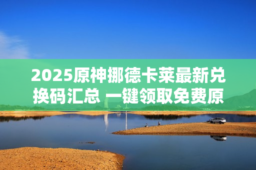 2025原神挪德卡莱最新兑换码汇总 一键领取免费原石福利 2025原神挪德卡莱最新兑换码汇总 一键领取免费原石福利