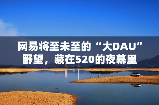网易将至未至的“大DAU”野望，藏在520的夜幕里